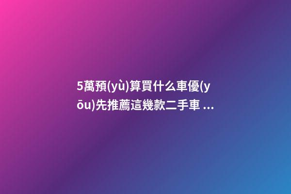 5萬預(yù)算買什么車優(yōu)先推薦這幾款二手車，比十幾萬新車更實用！